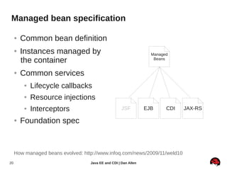 Managed bean specification

     ●   Common bean definition
     ●   Instances managed by                                      Managed
         the container                                              Beans


     ●   Common services
         ●   Lifecycle callbacks
         ●   Resource injections
         ●   Interceptors                            JSF         EJB     CDI   JAX-RS

     ●   Foundation spec


     How managed beans evolved: http://www.infoq.com/news/2009/11/weld10
20                                 Java EE and CDI | Dan Allen
 