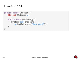 Injection 101

 public class Greeter {
    @Inject Welcome w;

     public void welcome() {
        System.out.println(
           w.buildPhrase("New York"));
     }
 }




25                        Java EE and CDI | Dan Allen
 