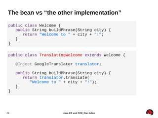 The bean vs “the other implementation”

 public class Welcome {
    public String buildPhrase(String city) {
       return "Welcome to " + city + "!";
    }
 }

 public class TranslatingWelcome extends Welcome {

     @Inject GoogleTranslator translator;

     public String buildPhrase(String city) {
        return translator.translate(
           "Welcome to " + city + "!");
     }
 }




28                      Java EE and CDI | Dan Allen
 