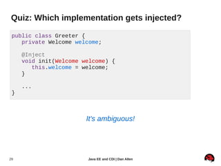 Quiz: Which implementation gets injected?

 public class Greeter {
    private Welcome welcome;

     @Inject
     void init(Welcome welcome) {
        this.welcome = welcome;
     }

     ...
 }



                        It's ambiguous!




29                      Java EE and CDI | Dan Allen
 