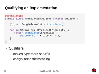 Qualifying an implementation

 @Translating
 public class TranslatingWelcome extends Welcome {

         @Inject GoogleTranslator translator;

         public String buildPhrase(String city) {
            return translator.translate(
               "Welcome to " + city + "!");
         }
 }

     ●   Qualifiers:
          ●   makes type more specific
          ●   assign semantic meaning


33                             Java EE and CDI | Dan Allen
 