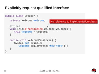 Explicitly request qualified interface

 public class Greeter {
     private Welcome welcome;           No reference to implementation class!
                                        No reference to implementation class!
     @Inject
     void init(@Translating Welcome welcome) {
        this.welcome = welcome;
     }

     public void welcomeVisitors() {
        System.out.println(
           welcome.buildPhrase("New York"));
     }
 }




35                        Java EE and CDI | Dan Allen
 