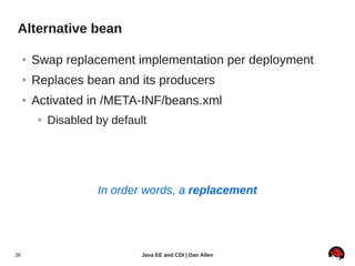 Alternative bean

     ●   Swap replacement implementation per deployment
     ●   Replaces bean and its producers
     ●   Activated in /META-INF/beans.xml
          ●   Disabled by default




                       In order words, a replacement




36                              Java EE and CDI | Dan Allen
 
