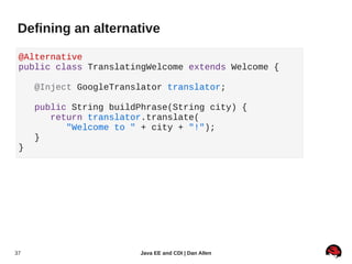 Defining an alternative

 @Alternative
 public class TranslatingWelcome extends Welcome {

     @Inject GoogleTranslator translator;

     public String buildPhrase(String city) {
        return translator.translate(
           "Welcome to " + city + "!");
     }
 }




37                      Java EE and CDI | Dan Allen
 