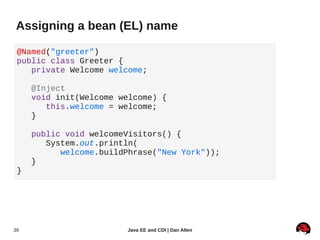 Assigning a bean (EL) name

 @Named("greeter")
 public class Greeter {
    private Welcome welcome;

     @Inject
     void init(Welcome welcome) {
        this.welcome = welcome;
     }

     public void welcomeVisitors() {
        System.out.println(
           welcome.buildPhrase("New York"));
     }
 }




39                      Java EE and CDI | Dan Allen
 