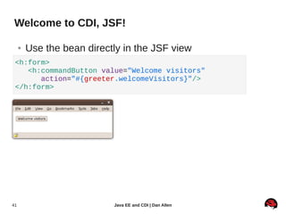 Welcome to CDI, JSF!

     ●   Use the bean directly in the JSF view
 <h:form>
    <h:commandButton value="Welcome visitors"
       action="#{greeter.welcomeVisitors}"/>
 </h:form>




41                          Java EE and CDI | Dan Allen
 
