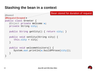 Stashing the bean in a context
                                          Bean stored for duration of request
                                          Bean stored for duration of request
 @Named
 @RequestScoped
 public class Greeter {
    @Inject private Welcome w;
    private String city;

     public String getCity() { return city; }

     public void setCity(String city) {
        this.city = city;
     }

     public void welcomeVisitors() {
        System.out.println(w.buildPhrase(city));
     }
 }




43                      Java EE and CDI | Dan Allen
 