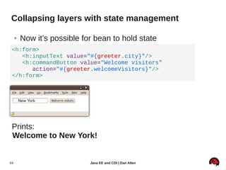 Collapsing layers with state management

     ●   Now it’s possible for bean to hold state
 <h:form>
    <h:inputText value="#{greeter.city}"/>
    <h:commandButton value="Welcome visitors"
       action="#{greeter.welcomeVisitors}"/>
 </h:form>



         New York




 Prints:
 Welcome to New York!


44                           Java EE and CDI | Dan Allen
 