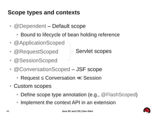 Scope types and contexts

     ●   @Dependent – Default scope
         ●   Bound to lifecycle of bean holding reference
     ●   @ApplicationScoped
     ●   @RequestScoped                   Servlet scopes
     ●   @SessionScoped
     ●   @ConversationScoped – JSF scope
         ●   Request ≤ Conversation ≪ Session
     ●   Custom scopes
         ●   Define scope type annotation (e.g., @FlashScoped)
         ●   Implement the context API in an extension
46                             Java EE and CDI | Dan Allen
 