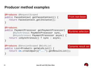 Producer method examples

 @Produces @RequestScoped
 public FacesContext getFacesContext() {               From non-bean
                                                       From non-bean
    return FacesContext.getInstance();
 }

 @Produces
 public PaymentProcessor getPaymentProcessor(
       @Synchronous PaymentProcessor sync,
                                               Runtime selection
                                               Runtime selection
       @Asynchronous PaymentProcessor async) {
    return isSynchronous() ? sync : async;
 }

 @Produces @SessionScoped @WishList            Dynamic result set
                                                Dynamic result set
 public List<Product> getWishList() {
    return em.createQuery("...").getResultList();
 }




49                       Java EE and CDI | Dan Allen
 