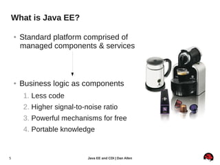 What is Java EE?

    ●   Standard platform comprised of
        managed components & services



    ●   Business logic as components
         1. Less code
         2. Higher signal-to-noise ratio
         3. Powerful mechanisms for free
         4. Portable knowledge


5                             Java EE and CDI | Dan Allen
 