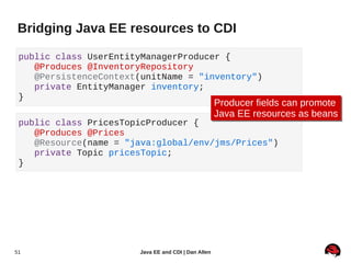 Bridging Java EE resources to CDI

 public class UserEntityManagerProducer {
    @Produces @InventoryRepository
    @PersistenceContext(unitName = "inventory")
    private EntityManager inventory;
 }
                                                     Producer fields can promote
                                                     Producer fields can promote
                                                     Java EE resources as beans
                                                     Java EE resources as beans
 public class PricesTopicProducer {
    @Produces @Prices
    @Resource(name = "java:global/env/jms/Prices")
    private Topic pricesTopic;
 }




51                     Java EE and CDI | Dan Allen
 