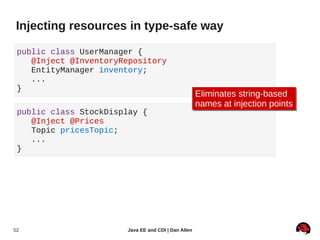 Injecting resources in type-safe way

 public class UserManager {
    @Inject @InventoryRepository
    EntityManager inventory;
    ...
 }
                                                     Eliminates string-based
                                                     Eliminates string-based
                                                     names at injection points
                                                     names at injection points
 public class StockDisplay {
    @Inject @Prices
    Topic pricesTopic;
    ...
 }




52                     Java EE and CDI | Dan Allen
 