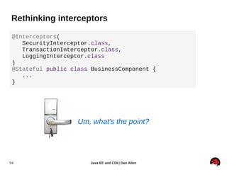 Rethinking interceptors

 @Interceptors(
    SecurityInterceptor.class,
    TransactionInterceptor.class,
    LoggingInterceptor.class
 )
 @Stateful public class BusinessComponent {
    ...
 }




                    Um, what's the point?




54                     Java EE and CDI | Dan Allen
 