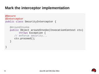 Mark the interceptor implementation

 @Secure
 @Interceptor
 public class SecurityInterceptor {

     @AroundInvoke
     public Object aroundInvoke(InvocationContext ctx)
           throws Exception {
        // enforce security...
        ctx.proceed();
     }

 }




56                      Java EE and CDI | Dan Allen
 