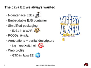 The Java EE we always wanted

    ●   No-interface EJBs
    ●   Embeddable EJB container
    ●   Simplified packaging
         ●   EJBs in a WAR
    ●   POJOs, finally!                                     Java EE
    ●   Annotations + partial descriptors                   6
         ●   No more XML-hell XML
    ●   Web profile
         ●   GTD in Java EE


6                             Java EE and CDI | Dan Allen
 