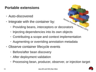 Portable extensions

     ●   Auto-discovered
                                                              Se
                                                                   rvic
     ●   Integrate with the container by:                                 eP
                                                                               rov
                                                                                   ide
                                                                                       r   Inte
                                                                                                  rfac
          ●   Providing beans, interceptors or decorators                                                e (S
                                                                                                                PI )
          ●   Injecting dependencies into its own objects
          ●   Contributing a scope and context implementation
          ●   Augmenting or overriding annotation metadata
     ●   Observe container lifecycle events
          ●   Before/after bean discovery
          ●   After deployment validation
          ●   Processing bean, producer, observer, or injection target

63                              Java EE and CDI | Dan Allen
 