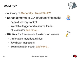 Weld “X”

     ●   A library of Generally Useful Stuff™
     ●   Enhancements to CDI programming model
          ●   Bean discovery control
          ●   Injectable logger and resource loader
          ●   EL evaluator and more...
     ●   Utilities for framework & extension writers
          ●   Annotation metadata utilties
          ●   JavaBean inspectors
          ●   BeanManager locator and more...


67                              Java EE and CDI | Dan Allen
 
