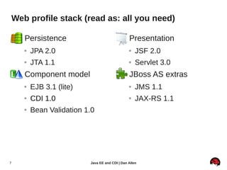 Web profile stack (read as: all you need)

    ●   Persistence                          ●     Presentation
        ●   JPA 2.0                                ●   JSF 2.0
        ●   JTA 1.1                                ●   Servlet 3.0
    ●   Component model                      ●     JBoss AS extras
        ●   EJB 3.1 (lite)                         ●   JMS 1.1
        ●   CDI 1.0                                ●   JAX-RS 1.1
        ●   Bean Validation 1.0




7                            Java EE and CDI | Dan Allen
 