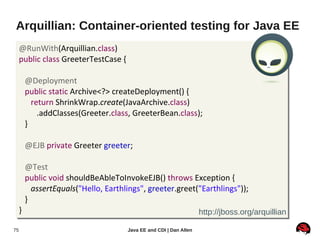 Arquillian: Container-oriented testing for Java EE
     @RunWith(Arquillian.class)
     public class GreeterTestCase {

         @Deployment
         public static Archive<?> createDeployment() {
           return ShrinkWrap.create(JavaArchive.class)
             .addClasses(Greeter.class, GreeterBean.class);
         }

         @EJB private Greeter greeter;

         @Test
         public void shouldBeAbleToInvokeEJB() throws Exception {
           assertEquals("Hello, Earthlings", greeter.greet("Earthlings"));
         }
     }                                                              http://jboss.org/arquillian

75                                    Java EE and CDI | Dan Allen
 