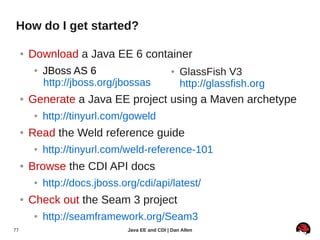 How do I get started?

     ●   Download a Java EE 6 container
          ●   JBoss AS 6                           ●   GlassFish V3
              http://jboss.org/jbossas                 http://glassfish.org
     ●   Generate a Java EE project using a Maven archetype
          ●   http://tinyurl.com/goweld
     ●   Read the Weld reference guide
          ●   http://tinyurl.com/weld-reference-101
     ●   Browse the CDI API docs
          ●   http://docs.jboss.org/cdi/api/latest/
     ●   Check out the Seam 3 project
          ●   http://seamframework.org/Seam3
77                               Java EE and CDI | Dan Allen
 