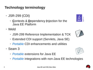 Technology terminology

    ●   JSR-299 (CDI)
        ●   Contexts & Dependency Injection for the
            Java EE Platform
    ●   Weld
        ●   JSR-299 Reference Implementation & TCK
        ●   Extended CDI support (Servlets, Java SE)
        ●   Portable CDI enhancements and utilities
    ●   Seam 3
        ●   Portable extensions for Java EE
        ●   Portable integrations with non-Java EE technologies

8                            Java EE and CDI | Dan Allen
 