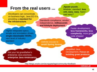 Jigsaw puzzle,
    From the real users ...                                   Modular, standard, less
                                                              xml, easy, easy, have I
  Developers can concentrate                                  said easy?
  on business logic, Java EE 6 is
  providing a standard for
                                  Standards compliance, vendor
  the infrastructure.
                                  independence, milliseconds
                                  and kilobyte deployment
                                                                      Faster development,
Higher integrated specs,                                              less frameworks, less
simple and annotation driven,                                         complexity, more great
single-classloader WARs,                                              code shipped
next level of industry
standard                             Definite excuse to
                                     avoid Spring forever

                                                                Simplified Java
  Not your fat grandfather's                                    Development, Focus on
  enterprise Java anymore,                                      building great products
  enterprise Java renaissance

                   http://blogs.oracle.com/arungupta/tags/community+feedback


                                                                                          43
 