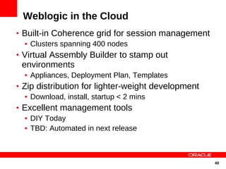 Weblogic in the Cloud
• Built-in Coherence grid for session management
  • Clusters spanning 400 nodes
• Virtual Assembly Builder to stamp out
 environments
  • Appliances, Deployment Plan, Templates
• Zip distribution for lighter-weight development
   • Download, install, startup < 2 mins
• Excellent management tools
   • DIY Today
   • TBD: Automated in next release



                                                    49
 
