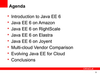 Agenda

•   Introduction to Java EE 6
•   Java EE 6 on Amazon
•   Java EE 6 on RightScale
•   Java EE 6 on Elastra
•   Java EE 6 on Joyent
•   Multi-cloud Vendor Comparison
•   Evolving Java EE for Cloud
•   Conclusions

                                    3
 