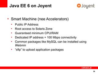 Java EE 6 on Joyent

●
    Smart Machine (nee Accelerators)
    ●
        Public IP Address
    ●
        Root access to Solaris Zone
    ●
        Guaranteed minimum CPU/RAM
    ●
        Dedicated IP address + 100 Mbps connectivity
    ●
        Common packages like MySQL can be installed using
        Webmin
    ●
        “sftp” to upload application packages




                                                            34
 