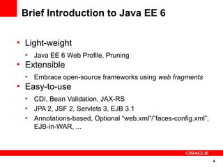 Brief Introduction to Java EE 6

●
    Light-weight
    ●
        Java EE 6 Web Profile, Pruning
●
    Extensible
    ●
        Embrace open-source frameworks using web fragments
●
    Easy-to-use
    ●
        CDI, Bean Validation, JAX-RS
    ●
        JPA 2, JSF 2, Servlets 3, EJB 3.1
    ●
        Annotations-based, Optional “web.xml”/”faces-config.xml”,
        EJB-in-WAR, ...



                                                                    4
 