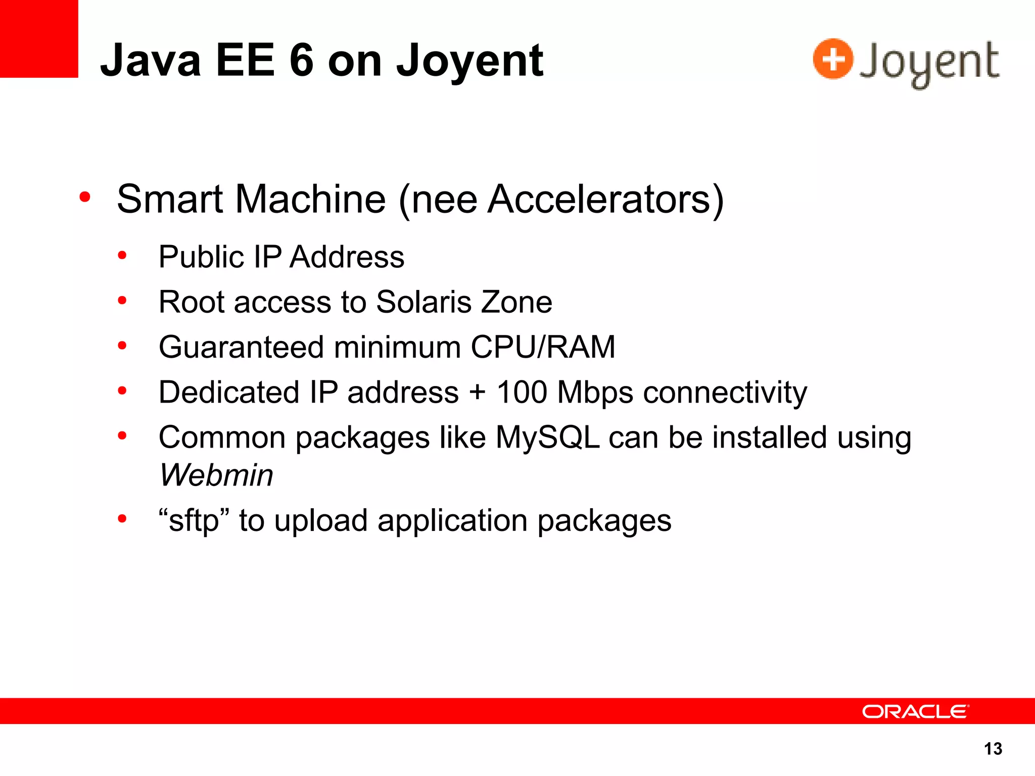 Java EE 6 on Joyent

●
    Smart Machine (nee Accelerators)
    ●
        Public IP Address
    ●
        Root access to Solaris Zone
    ●
        Guaranteed minimum CPU/RAM
    ●
        Dedicated IP address + 100 Mbps connectivity
    ●
        Common packages like MySQL can be installed using
        Webmin
    ●
        “sftp” to upload application packages




                                                            13
 