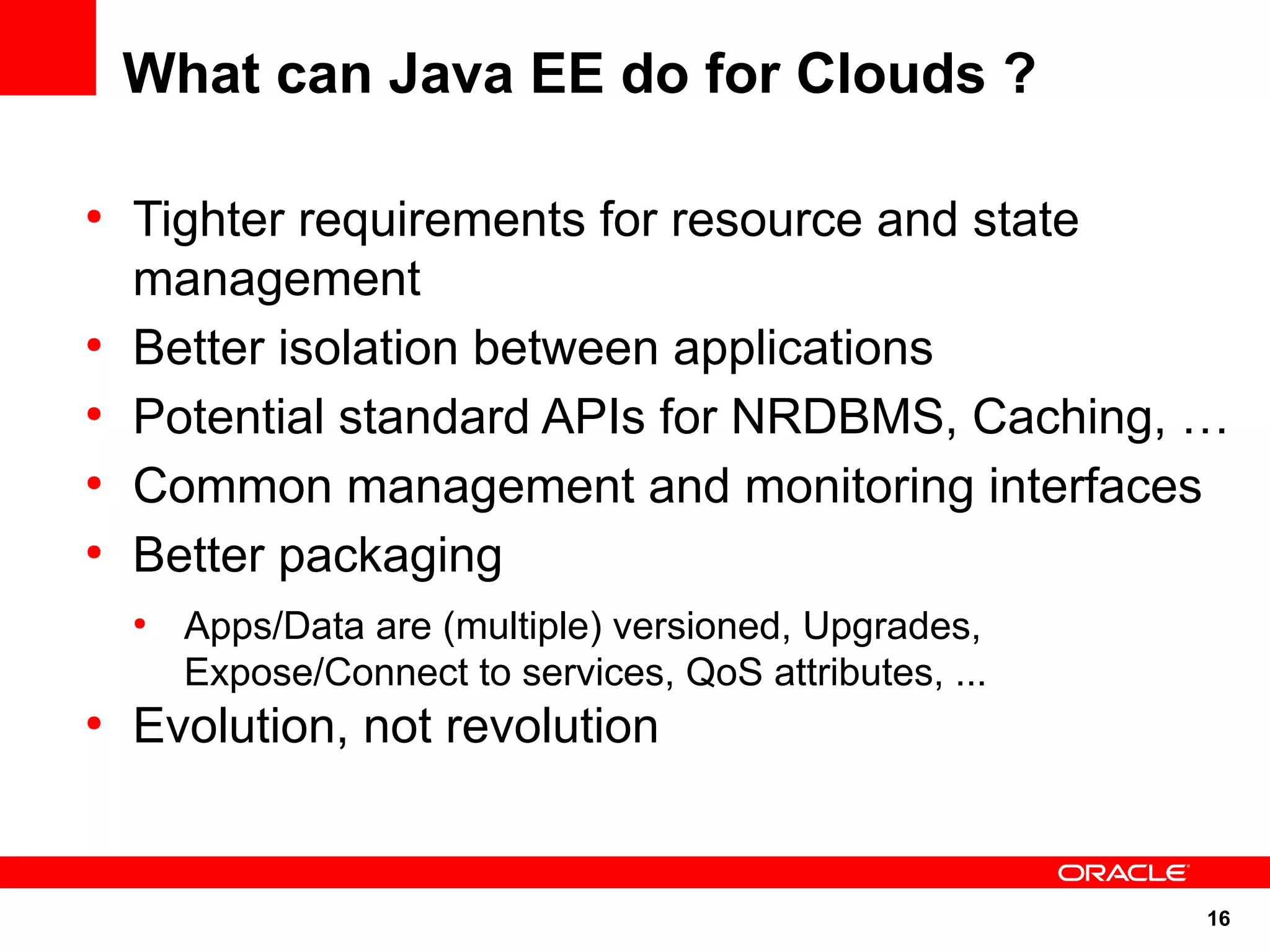 What can Java EE do for Clouds ?

●
    Tighter requirements for resource and state
    management
●
    Better isolation between applications
●
    Potential standard APIs for NRDBMS, Caching, …
●
    Common management and monitoring interfaces
●
    Better packaging
    ●
        Apps/Data are (multiple) versioned, Upgrades,
        Expose/Connect to services, QoS attributes, ...
●
    Evolution, not revolution


                                                          16
 