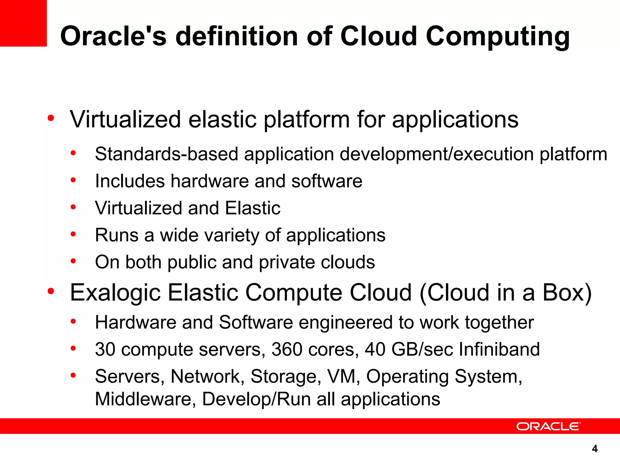 Oracle's definition of Cloud Computing

●
    Virtualized elastic platform for applications
    ●
        Standards-based application development/execution platform
    ●
        Includes hardware and software
    ●
        Virtualized and Elastic
    ●
        Runs a wide variety of applications
    ●
        On both public and private clouds
●
    Exalogic Elastic Compute Cloud (Cloud in a Box)
    ●
        Hardware and Software engineered to work together
    ●
        30 compute servers, 360 cores, 40 GB/sec Infiniband
    ●
        Servers, Network, Storage, VM, Operating System,
        Middleware, Develop/Run all applications

                                                                4
 