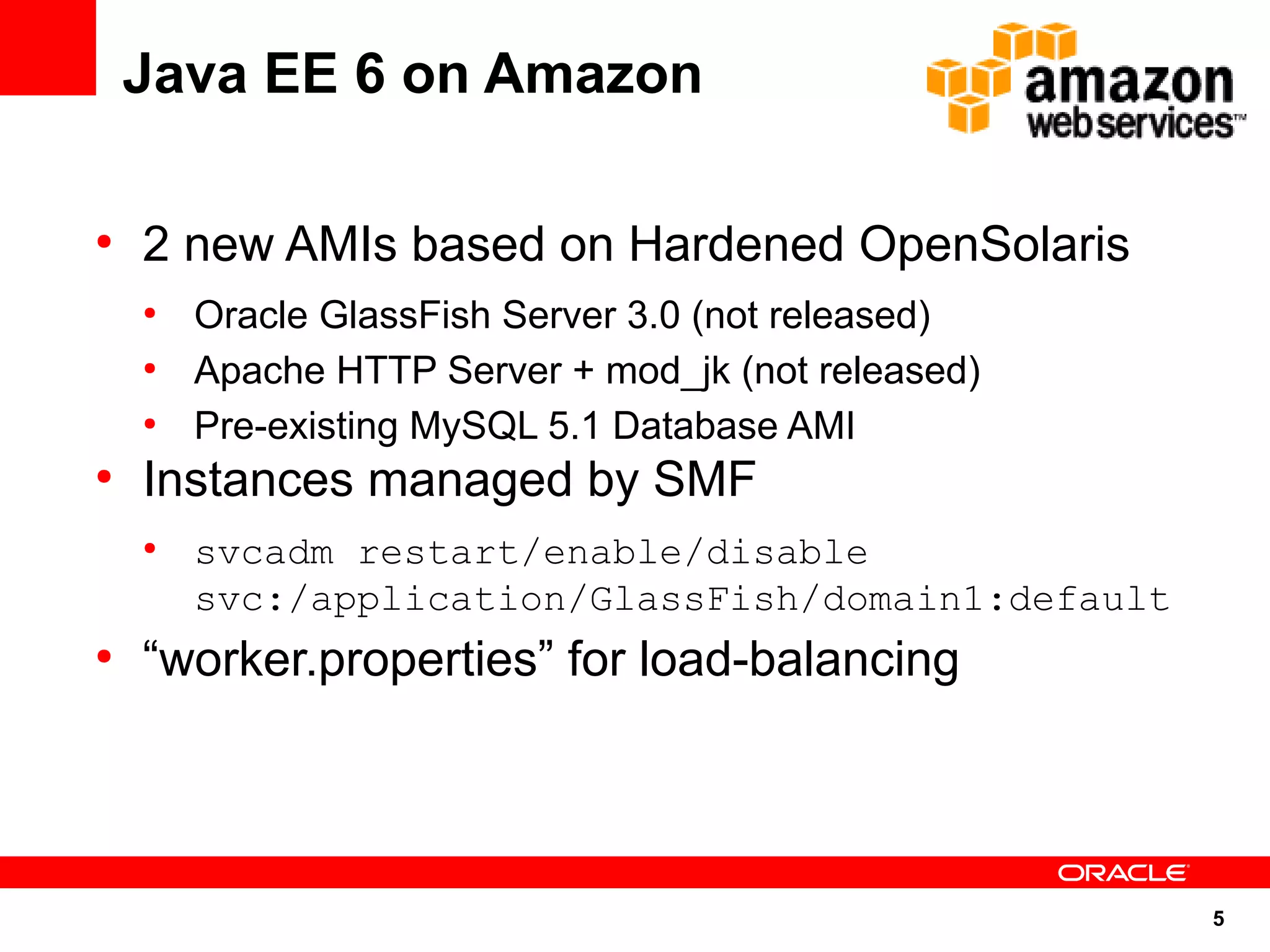Java EE 6 on Amazon

●
    2 new AMIs based on Hardened OpenSolaris
    ●
        Oracle GlassFish Server 3.0 (not released)
    ●
        Apache HTTP Server + mod_jk (not released)
    ●
        Pre-existing MySQL 5.1 Database AMI
●
    Instances managed by SMF
    ●
        svcadm restart/enable/disable
        svc:/application/GlassFish/domain1:default
●
    “worker.properties” for load-balancing




                                                     5
 