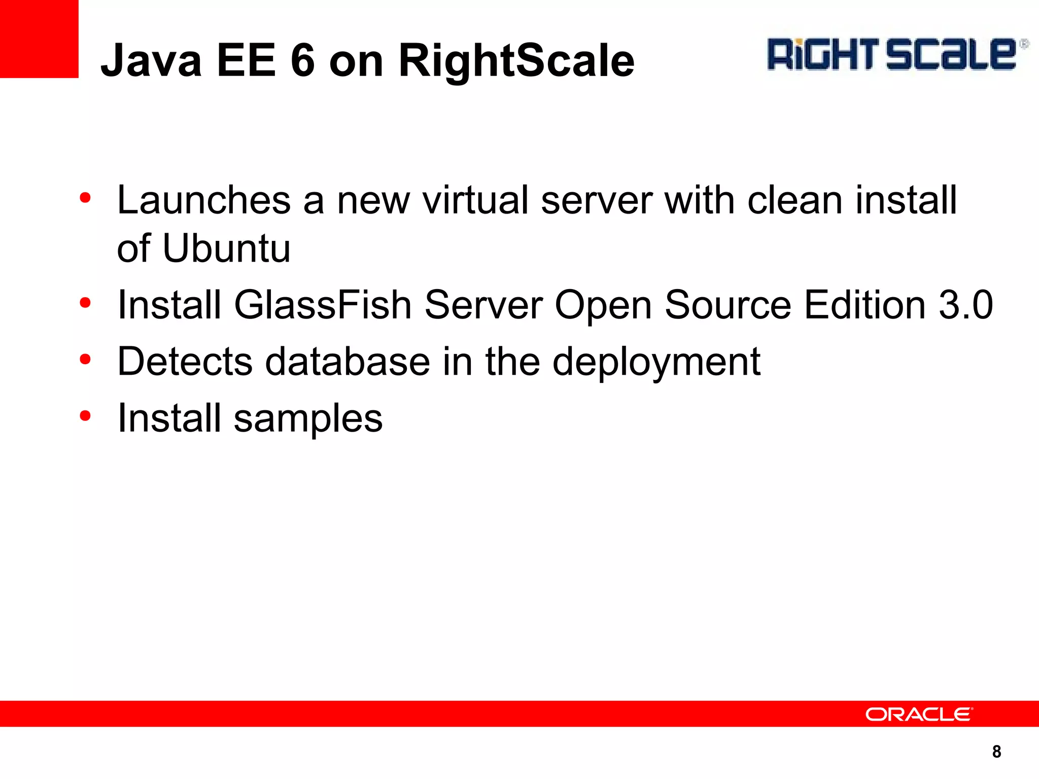 Java EE 6 on RightScale

●
    Launches a new virtual server with clean install
    of Ubuntu
●
    Install GlassFish Server Open Source Edition 3.0
●
    Detects database in the deployment
●
    Install samples




                                                   8
 