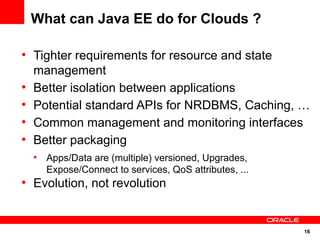 What can Java EE do for Clouds ?

●
    Tighter requirements for resource and state
    management
●
    Better isolation between applications
●
    Potential standard APIs for NRDBMS, Caching, …
●
    Common management and monitoring interfaces
●
    Better packaging
    ●
        Apps/Data are (multiple) versioned, Upgrades,
        Expose/Connect to services, QoS attributes, ...
●
    Evolution, not revolution


                                                          16
 