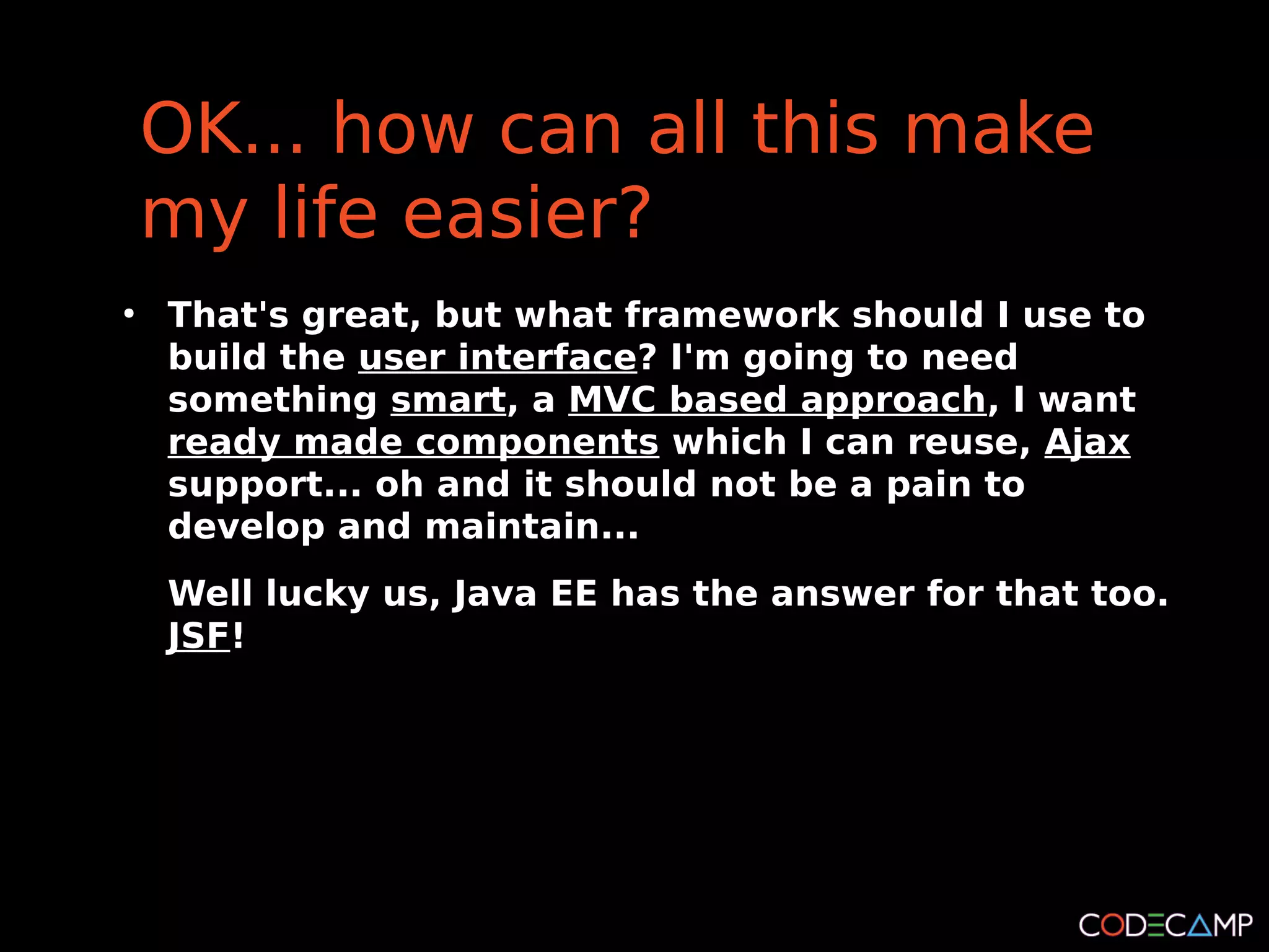 OK... how can all this make
    my life easier?
●
    That's great, but what framework should I use to
    build the user interface? I'm going to need
    something smart, a MVC based approach, I want
    ready made components which I can reuse, Ajax
    support... oh and it should not be a pain to
    develop and maintain...
    Well lucky us, Java EE has the answer for that too.
    JSF!
 