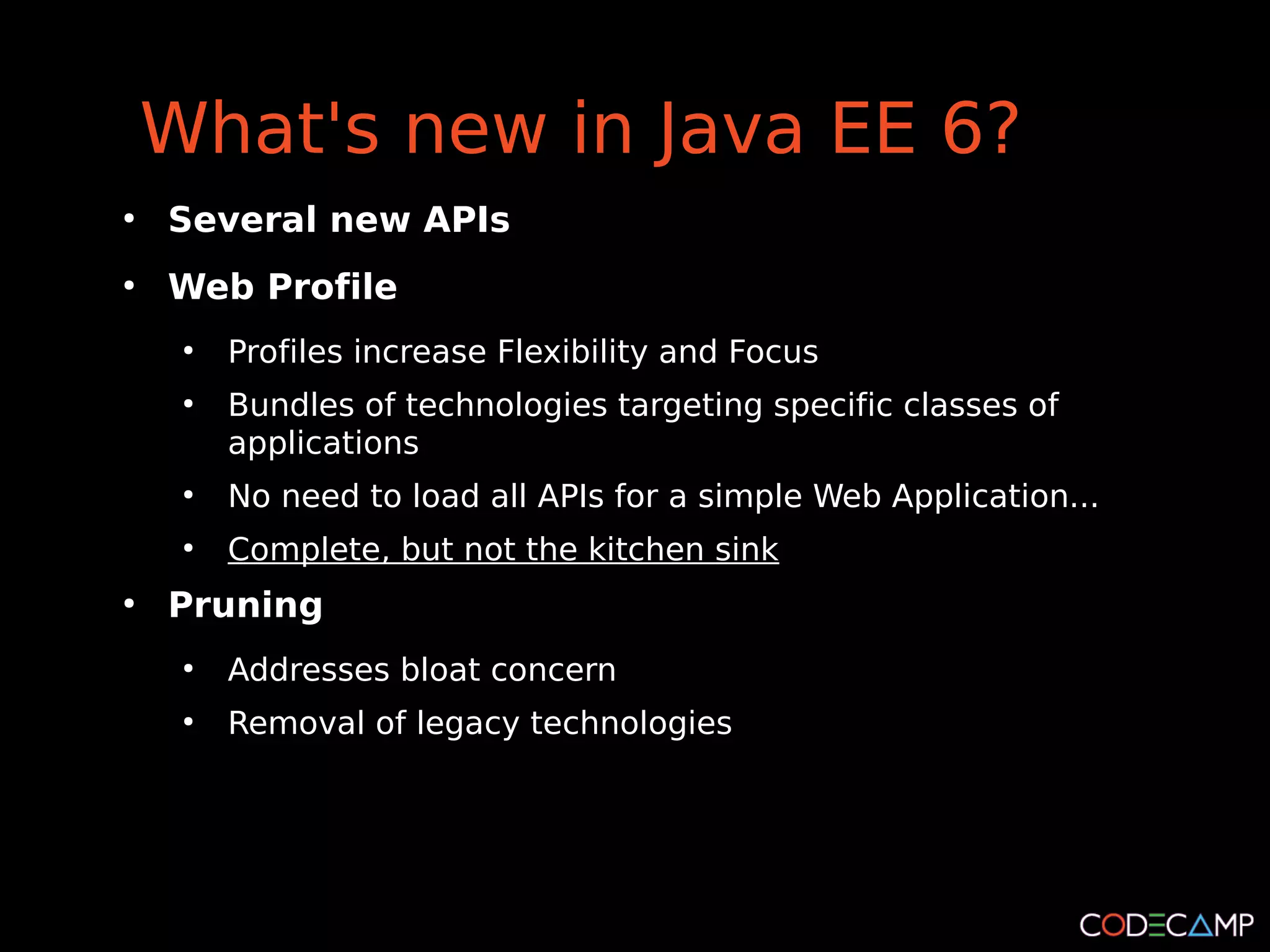 What's new in Java EE 6?
●
    Several new APIs
●
    Web Profile
     ●
         Profiles increase Flexibility and Focus
     ●
         Bundles of technologies targeting specific classes of
         applications
     ●
         No need to load all APIs for a simple Web Application...
     ●
         Complete, but not the kitchen sink
●
    Pruning
     ●
         Addresses bloat concern
     ●
         Removal of legacy technologies
 