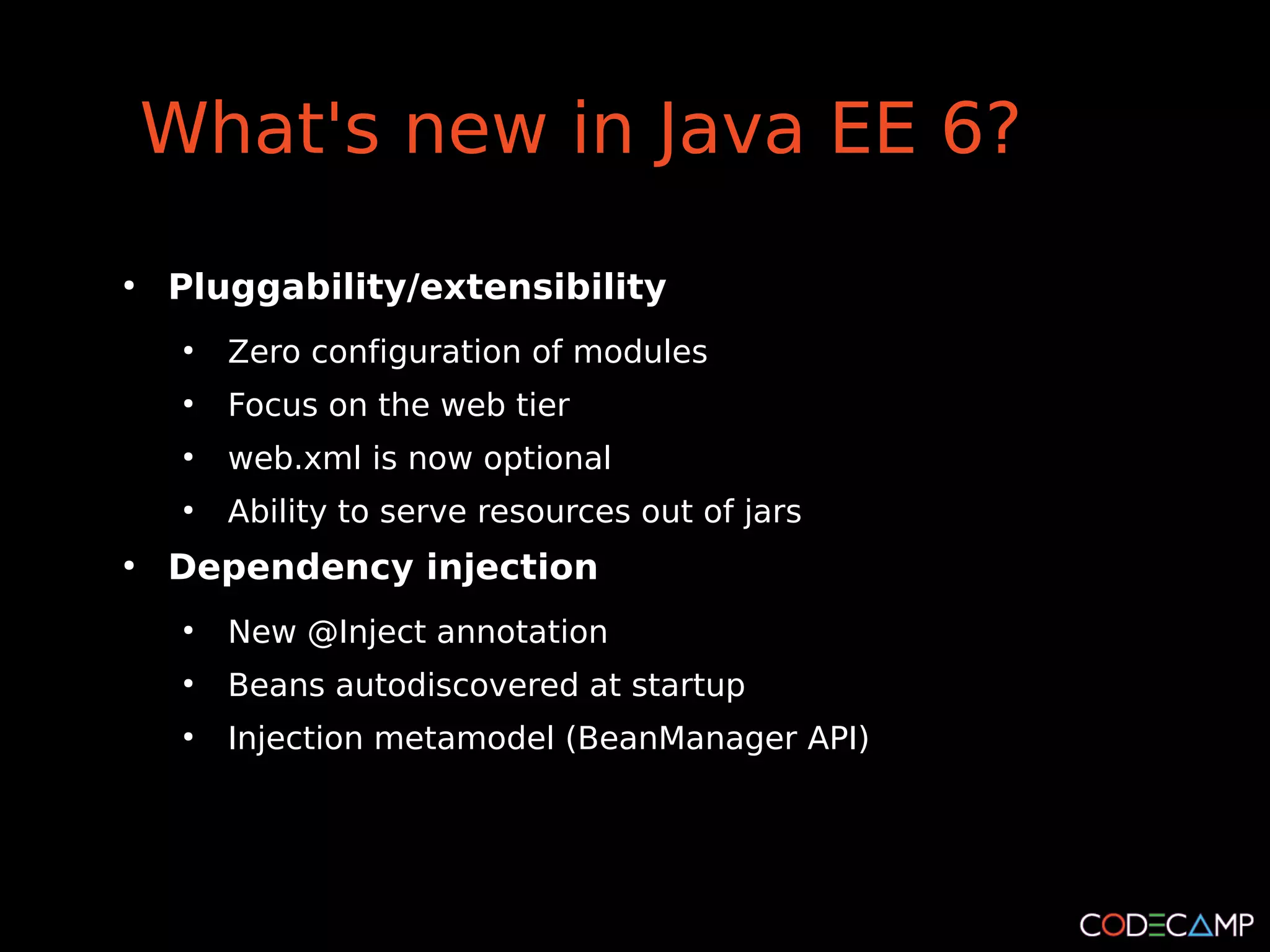 What's new in Java EE 6?
●
    Pluggability/extensibility
     ●
         Zero configuration of modules
     ●
         Focus on the web tier
     ●
         web.xml is now optional
     ●
         Ability to serve resources out of jars
●
    Dependency injection
     ●
         New @Inject annotation
     ●
         Beans autodiscovered at startup
     ●
         Injection metamodel (BeanManager API)
 