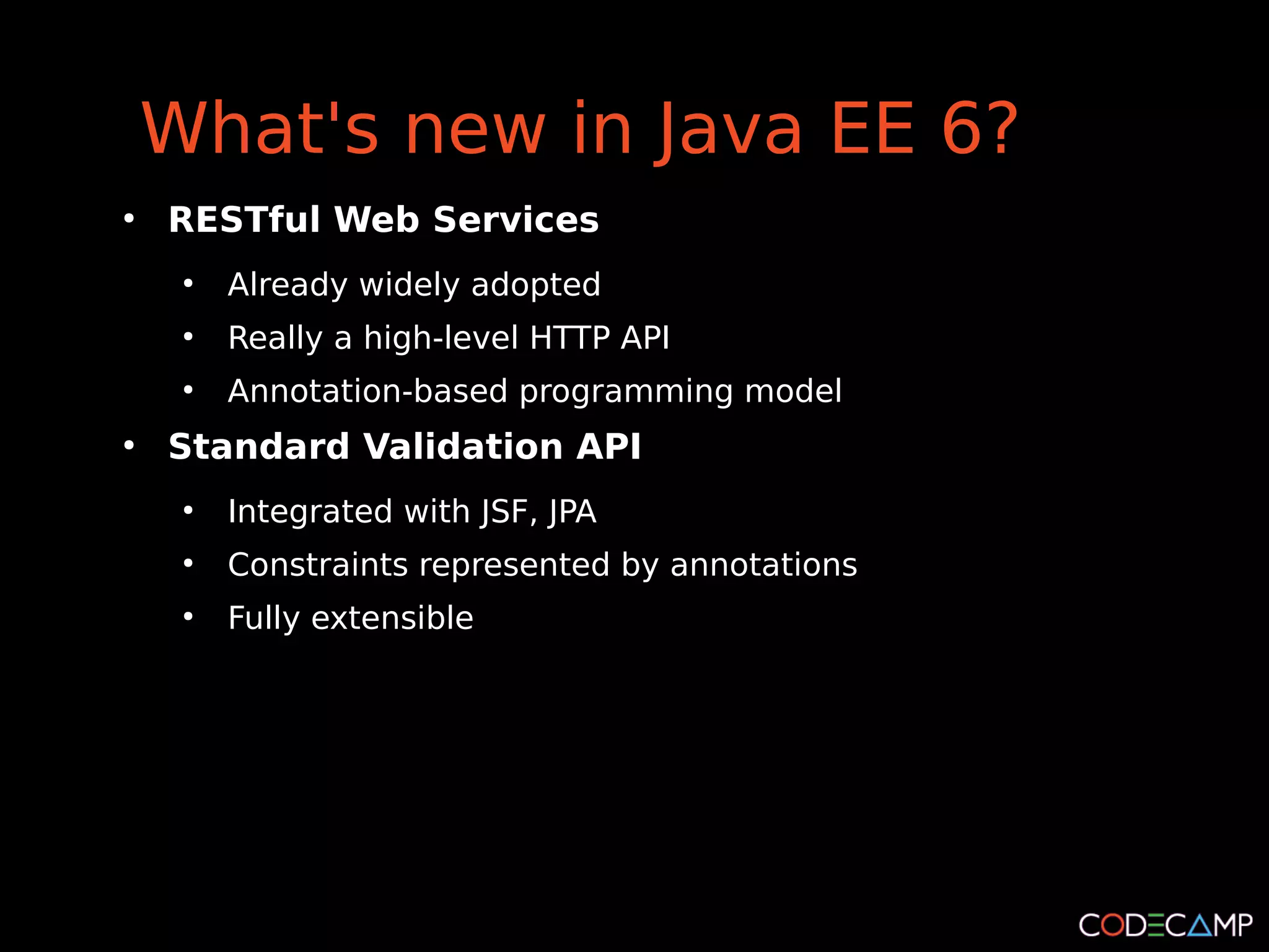What's new in Java EE 6?
●
    RESTful Web Services
     ●
         Already widely adopted
     ●
         Really a high-level HTTP API
     ●
         Annotation-based programming model
●
    Standard Validation API
     ●
         Integrated with JSF, JPA
     ●
         Constraints represented by annotations
     ●
         Fully extensible
 