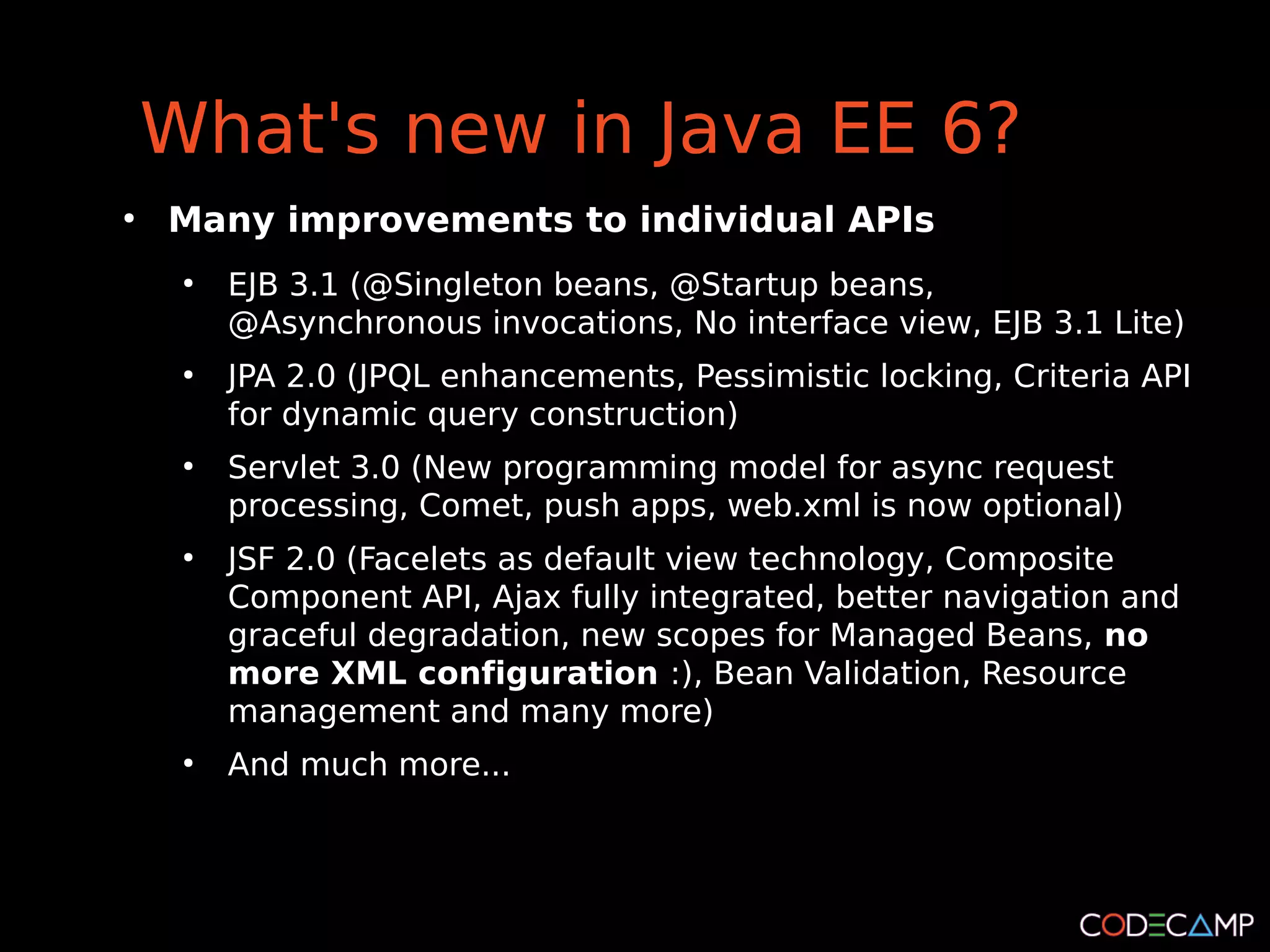 What's new in Java EE 6?
●
    Many improvements to individual APIs
     ●
         EJB 3.1 (@Singleton beans, @Startup beans,
         @Asynchronous invocations, No interface view, EJB 3.1 Lite)
     ●
         JPA 2.0 (JPQL enhancements, Pessimistic locking, Criteria API
         for dynamic query construction)
     ●
         Servlet 3.0 (New programming model for async request
         processing, Comet, push apps, web.xml is now optional)
     ●
         JSF 2.0 (Facelets as default view technology, Composite
         Component API, Ajax fully integrated, better navigation and
         graceful degradation, new scopes for Managed Beans, no
         more XML configuration :), Bean Validation, Resource
         management and many more)
     ●
         And much more...
 
