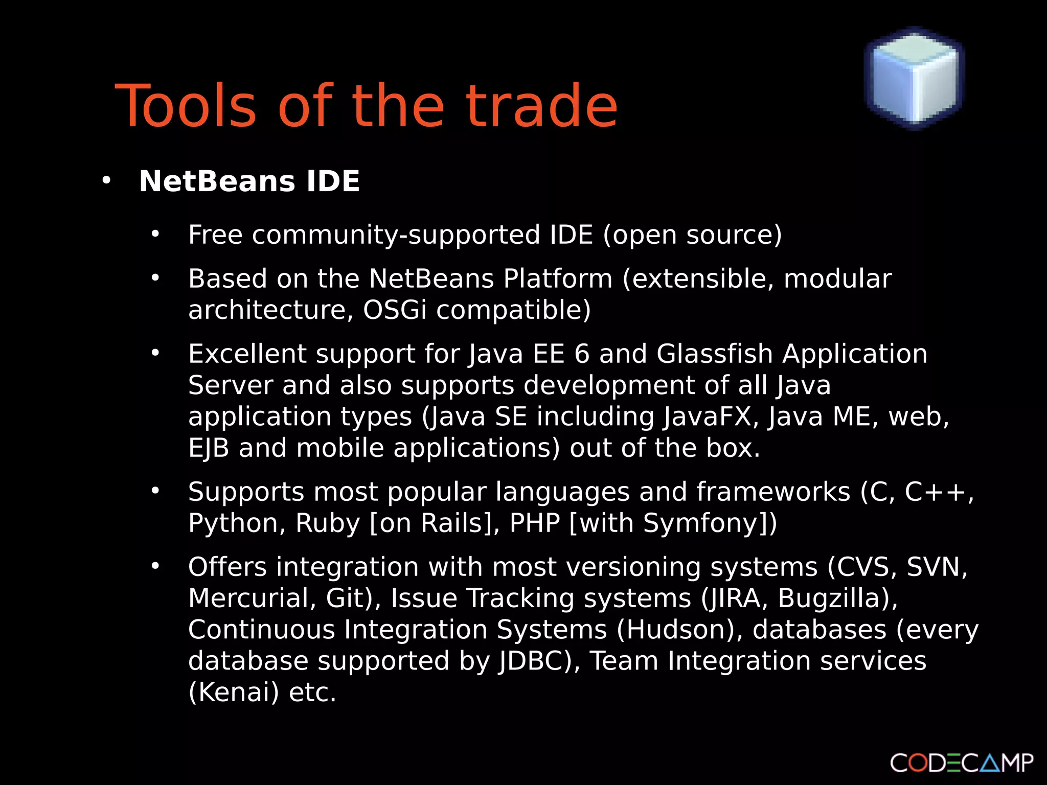 Tools of the trade
●
    NetBeans IDE
     ●
         Free community-supported IDE (open source)
     ●
         Based on the NetBeans Platform (extensible, modular
         architecture, OSGi compatible)
     ●
         Excellent support for Java EE 6 and Glassfish Application
         Server and also supports development of all Java
         application types (Java SE including JavaFX, Java ME, web,
         EJB and mobile applications) out of the box.
     ●
         Supports most popular languages and frameworks (C, C++,
         Python, Ruby [on Rails], PHP [with Symfony])
     ●
         Offers integration with most versioning systems (CVS, SVN,
         Mercurial, Git), Issue Tracking systems (JIRA, Bugzilla),
         Continuous Integration Systems (Hudson), databases (every
         database supported by JDBC), Team Integration services
         (Kenai) etc.
 