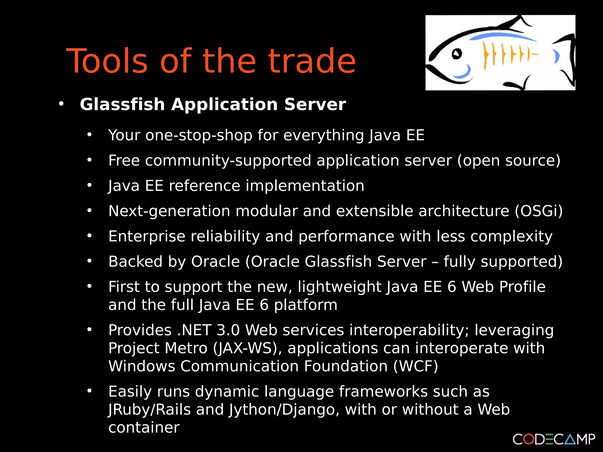 Tools of the trade
●
    Glassfish Application Server
     ●
         Your one-stop-shop for everything Java EE
     ●
         Free community-supported application server (open source)
     ●
         Java EE reference implementation
     ●
         Next-generation modular and extensible architecture (OSGi)
     ●
         Enterprise reliability and performance with less complexity
     ●
         Backed by Oracle (Oracle Glassfish Server – fully supported)
     ●
         First to support the new, lightweight Java EE 6 Web Profile
         and the full Java EE 6 platform
     ●
         Provides .NET 3.0 Web services interoperability; leveraging
         Project Metro (JAX-WS), applications can interoperate with
         Windows Communication Foundation (WCF)
     ●
         Easily runs dynamic language frameworks such as
         JRuby/Rails and Jython/Django, with or without a Web
         container
 