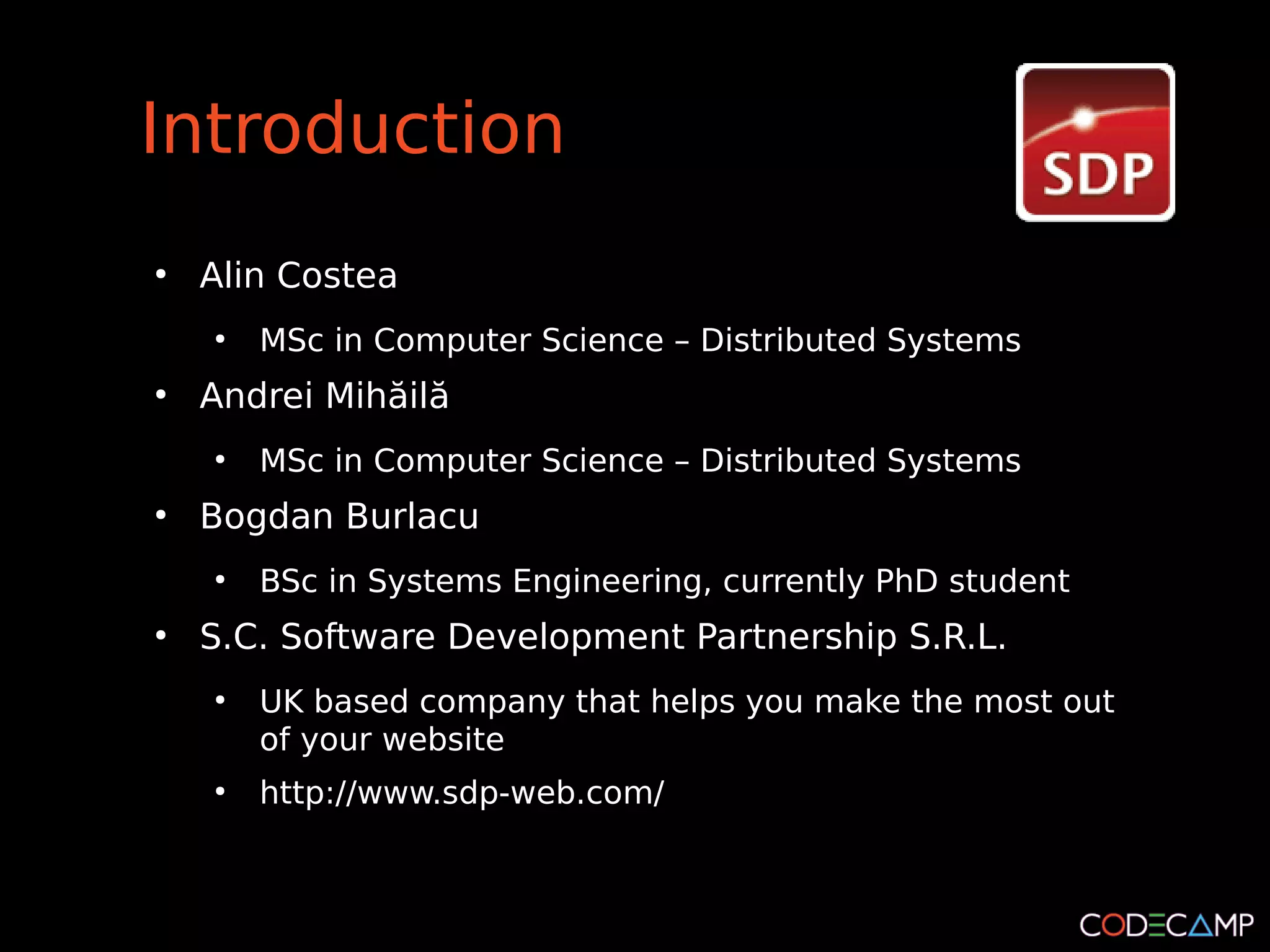 Introduction
●
    Alin Costea
    ●
        MSc in Computer Science – Distributed Systems
●
    Andrei Mihăilă
    ●
        MSc in Computer Science – Distributed Systems
●
    Bogdan Burlacu
    ●
        BSc in Systems Engineering, currently PhD student
●
    S.C. Software Development Partnership S.R.L.
    ●
        UK based company that helps you make the most out
        of your website
    ●
        http://www.sdp-web.com/
 