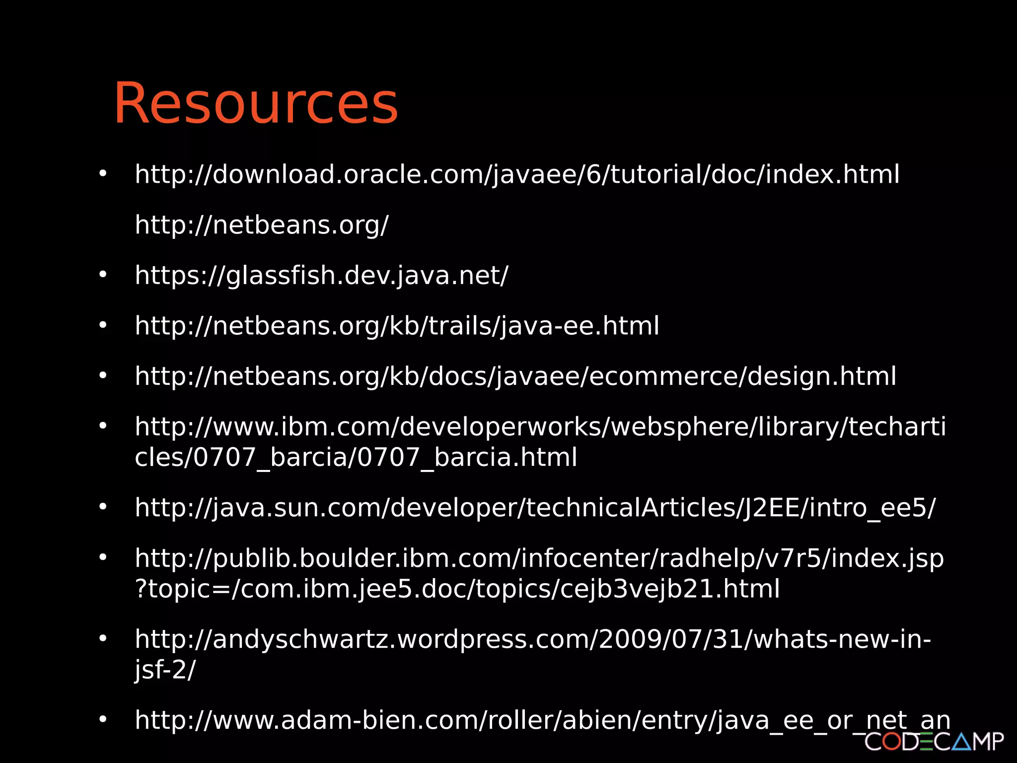 Resources
●
    http://download.oracle.com/javaee/6/tutorial/doc/index.html
    http://netbeans.org/
●
    https://glassfish.dev.java.net/
●
    http://netbeans.org/kb/trails/java-ee.html
●
    http://netbeans.org/kb/docs/javaee/ecommerce/design.html
●
    http://www.ibm.com/developerworks/websphere/library/techarti
    cles/0707_barcia/0707_barcia.html
●
    http://java.sun.com/developer/technicalArticles/J2EE/intro_ee5/
●
    http://publib.boulder.ibm.com/infocenter/radhelp/v7r5/index.jsp
    ?topic=/com.ibm.jee5.doc/topics/cejb3vejb21.html
●
    http://andyschwartz.wordpress.com/2009/07/31/whats-new-in-
    jsf-2/
●
    http://www.adam-bien.com/roller/abien/entry/java_ee_or_net_an
 