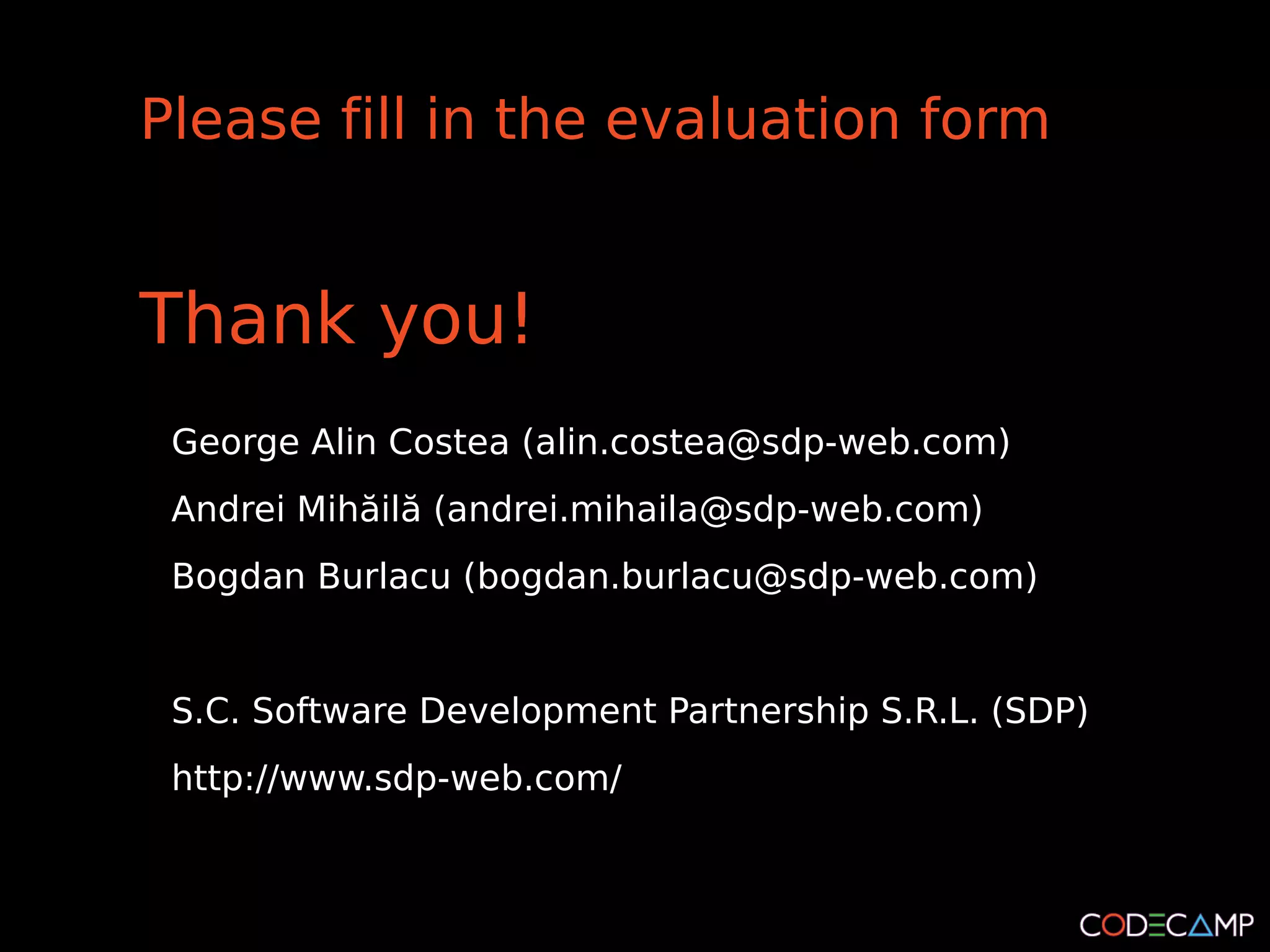Please fill in the evaluation form


Thank you!
 George Alin Costea (alin.costea@sdp-web.com)
 Andrei Mihăilă (andrei.mihaila@sdp-web.com)
 Bogdan Burlacu (bogdan.burlacu@sdp-web.com)


 S.C. Software Development Partnership S.R.L. (SDP)
 http://www.sdp-web.com/
 