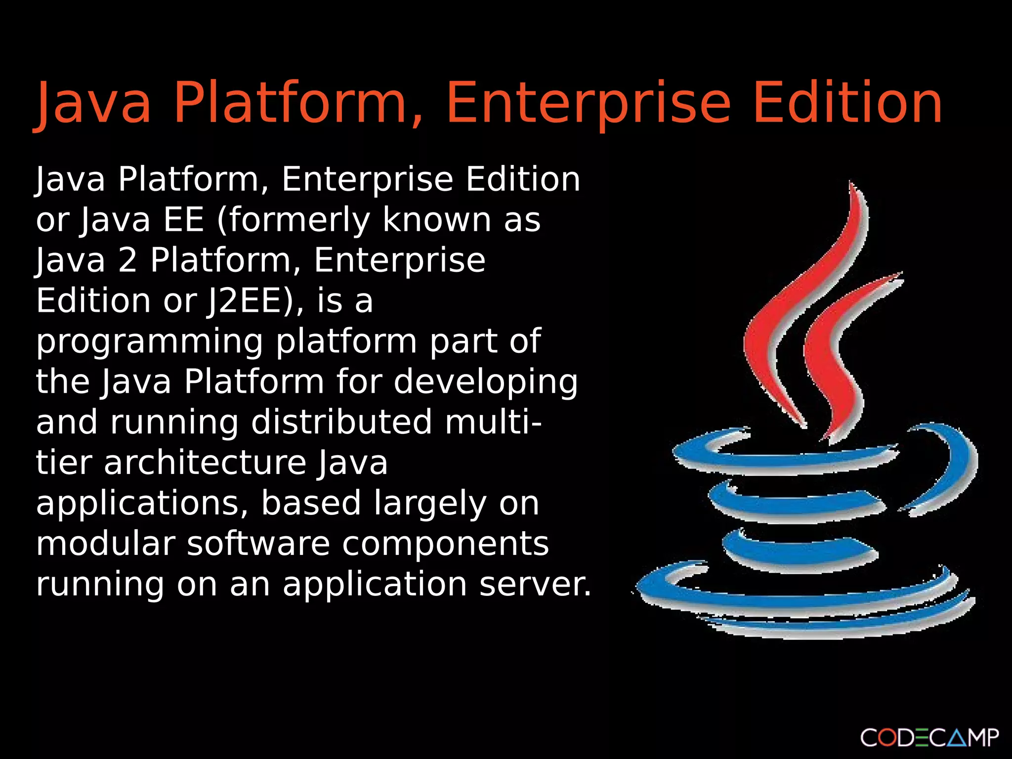 Java Platform, Enterprise Edition
Java Platform, Enterprise Edition
or Java EE (formerly known as
Java 2 Platform, Enterprise
Edition or J2EE), is a
programming platform part of
the Java Platform for developing
and running distributed multi-
tier architecture Java
applications, based largely on
modular software components
running on an application server.
 