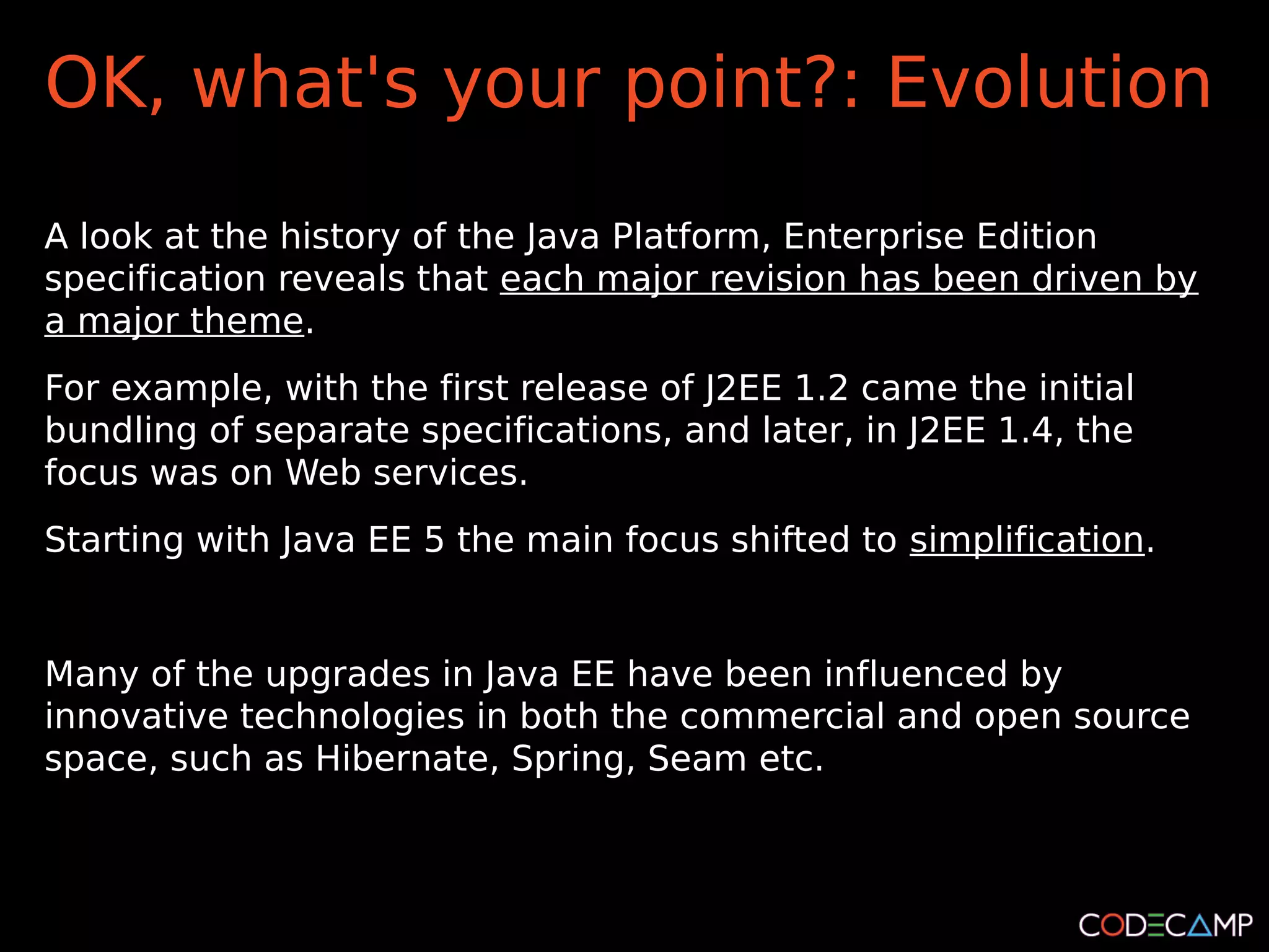 OK, what's your point?: Evolution

A look at the history of the Java Platform, Enterprise Edition
specification reveals that each major revision has been driven by
a major theme.
For example, with the first release of J2EE 1.2 came the initial
bundling of separate specifications, and later, in J2EE 1.4, the
focus was on Web services.
Starting with Java EE 5 the main focus shifted to simplification.


Many of the upgrades in Java EE have been influenced by
innovative technologies in both the commercial and open source
space, such as Hibernate, Spring, Seam etc.
 