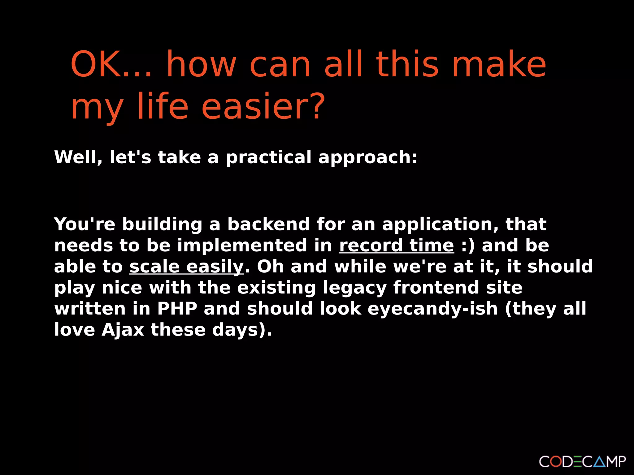 OK... how can all this make
 my life easier?
Well, let's take a practical approach:


You're building a backend for an application, that
needs to be implemented in record time :) and be
able to scale easily. Oh and while we're at it, it should
play nice with the existing legacy frontend site
written in PHP and should look eyecandy-ish (they all
love Ajax these days).
 